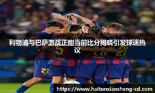 yy易游利物浦与巴萨激战正酣当前比分揭晓引发球迷热议